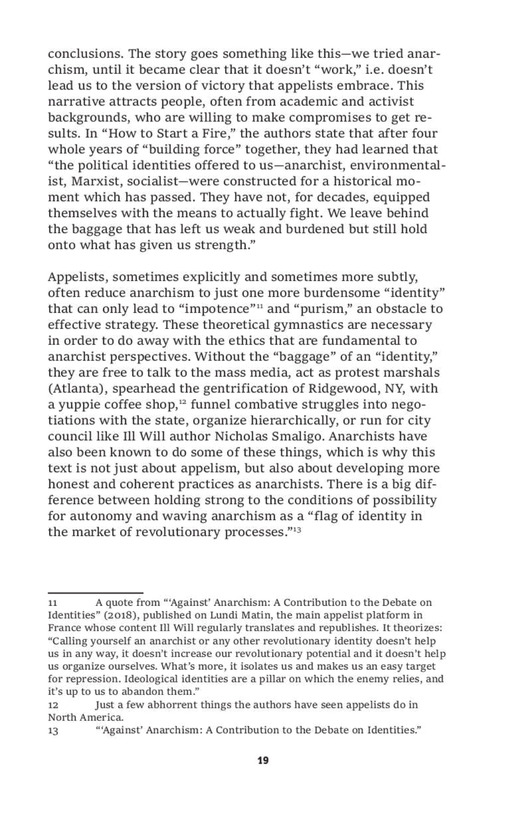 conclusions. The story goes something like this—we tried anar-
chism, until it became clear that it doesn’t “work,” i.e. doesn’t
lead us to the version of victory that appelists embrace. This
narrative attracts people, often from academic and activist
backgrounds, who are willing to make compromises to get re-
sults. In “How to Start a Fire,” the authors state that after four
whole years of “building force” together, they had learned that
“the political identities offered to us—anarchist, environmental-
ist, Marxist, socialist—were constructed for a historical mo-
ment which has passed. They have not, for decades, equipped
themselves with the means to actually fight. We leave behind
the baggage that has left us weak and burdened but still hold
onto what has given us strength.”

Appelists, sometimes explicitly and sometimes more subtly,
often reduce anarchism to just one more burdensome “identity”
that can only lead to “impotence”™ and “purism,” an obstacle to
effective strategy. These theoretical gymnastics are necessary
in order to do away with the ethics that are fundamental to
anarchist perspectives. Without the “baggage” of an “identity,”
they are free to talk to the mass media, act as protest marshals
(Atlanta), spearhead the gentrification of Ridgewood, NY, with
a yuppie coffee shop,” funnel combative struggles into nego-
tiations with the state, organize hierarchically, or run for city
council like Il] Will author Nicholas Smaligo. Anarchists have
also been known to do some of these things, which is why this
text is not just about appelism, but also about developing more
honest and coherent practices as anarchists. There is a big dif-
ference between holding strong to the conditions of possibility
for autonomy and waving anarchism as a “flag of identity in
the market of revolutionary processes.”*?

uu A quote from “‘Against’ Anarchism: A Contribution to the Debate on
Identities” (2018), published on Lundi Matin, the main appelist platform in
France whose content II] Will regularly translates and republishes. It theorizes:
“Calling yourself an anarchist or any other revolutionary identity doesn’t help
us in any way, it doesn’t increase our revolutionary potential and it doesn’t help
us organize ourselves. What’s more, it isolates us and makes us an easy target
for repression. Ideological identities are a pillar on which the enemy relies, and
it’s up to us to abandon them.”

12 Just a few abhorrent things the authors have seen appelists do in
North America.
13 “‘Against’ Anarchism: A Contribution to the Debate on Identities.”

19

